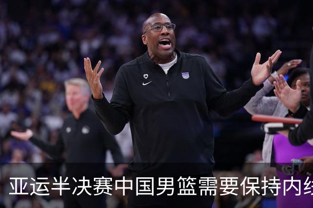 亚运半决赛中国男篮需要保持内线优势 此外防守硬度不可或缺